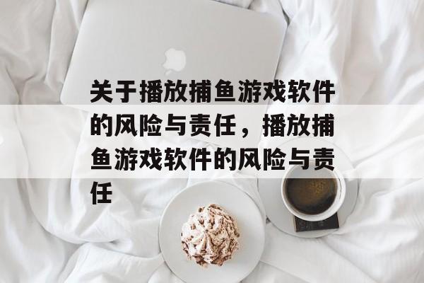 关于播放捕鱼游戏软件的风险与责任,播放捕鱼游戏软件的风险与责任 关于播放捕鱼游戏软件的风险与责任,播放捕鱼游戏软件的风险与责任