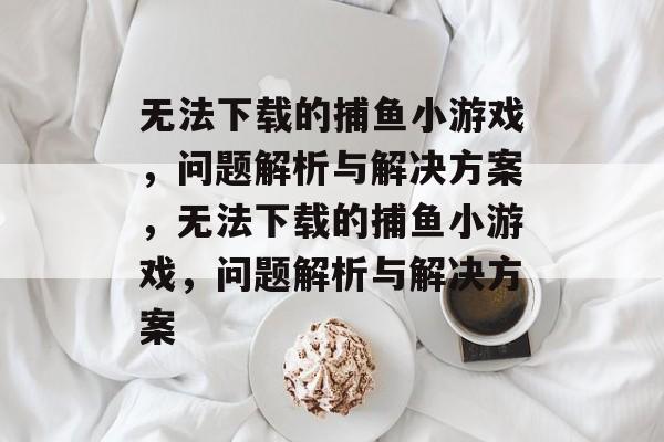 无法下载的捕鱼小游戏,问题解析与解决方案,无法下载的捕鱼小游戏,问题解析与解决方案 无法下载的捕鱼小游戏,问题解析与解决方案,无法下载的捕鱼小游戏,问题解析与解决方案