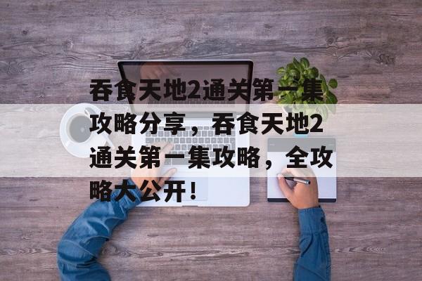 吞食天地2通关第一集攻略分享,吞食天地2通关第一集攻略,全攻略大公开! 吞食天地2通关第一集攻略分享,吞食天地2通关第一集攻略,全攻略大公开!