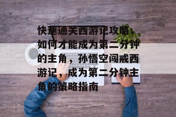 快速通关西游记攻略,如何才能成为第二分钟的主角,孙悟空闯戒西游记,成为第二分钟主角的策略指南 快速通关西游记攻略,如何才能成为第二分钟的主角,孙悟空闯戒西游记,成为第二分钟主角的策略指南