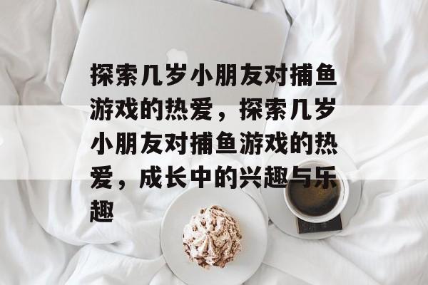 探索几岁小朋友对捕鱼游戏的热爱,探索几岁小朋友对捕鱼游戏的热爱,成长中的兴趣与乐趣 探索几岁小朋友对捕鱼游戏的热爱,探索几岁小朋友对捕鱼游戏的热爱,成长中的兴趣与乐趣