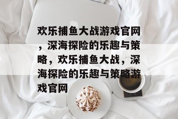 欢乐捕鱼大战游戏官网，深海探险的乐趣与策略，欢乐捕鱼大战，深海探险的乐趣与策略游戏官网
