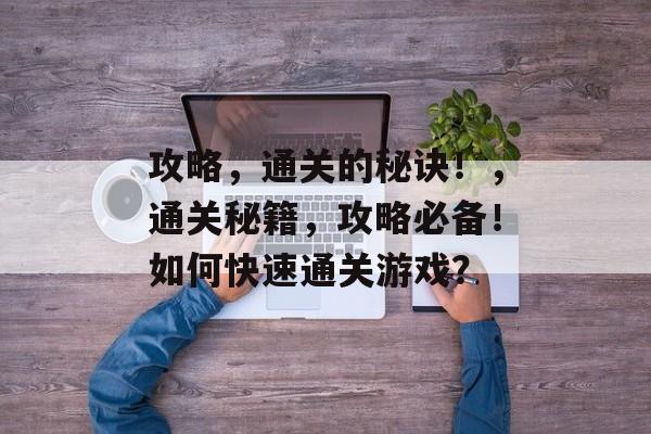 攻略,通关的秘诀!,通关秘籍,攻略必备!如何快速通关游戏? 攻略,通关的秘诀!,通关秘籍,攻略必备!如何快速通关游戏?
