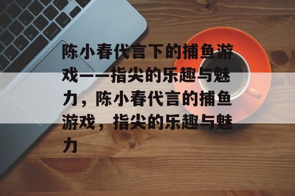 陈小春代言下的捕鱼游戏——指尖的乐趣与魅力,陈小春代言的捕鱼游戏,指尖的乐趣与魅力 陈小春代言下的捕鱼游戏——指尖的乐趣与魅力,陈小春代言的捕鱼游戏,指尖的乐趣与魅力