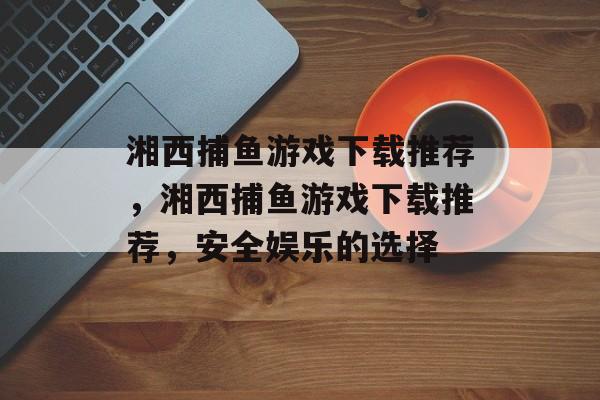 湘西捕鱼游戏下载推荐,湘西捕鱼游戏下载推荐,安全娱乐的选择 湘西捕鱼游戏下载推荐,湘西捕鱼游戏下载推荐,安全娱乐的选择