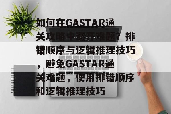 如何在GASTAR通关攻略中避开难题?排错顺序与逻辑推理技巧,避免GASTAR通关难题,使用排错顺序和逻辑推理技巧 如何在GASTAR通关攻略中避开难题?排错顺序与逻辑推理技巧,避免GASTAR通关难题,使用排错顺序和逻辑推理技巧