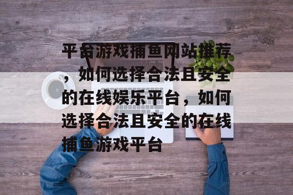 平台游戏捕鱼网站推荐，如何选择合法且安全的在线娱乐平台，如何选择合法且安全的在线捕鱼游戏平台