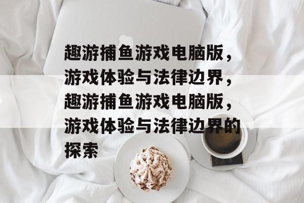 趣游捕鱼游戏电脑版,游戏体验与法律边界,趣游捕鱼游戏电脑版,游戏体验与法律边界的探索 趣游捕鱼游戏电脑版,游戏体验与法律边界,趣游捕鱼游戏电脑版,游戏体验与法律边界的探索