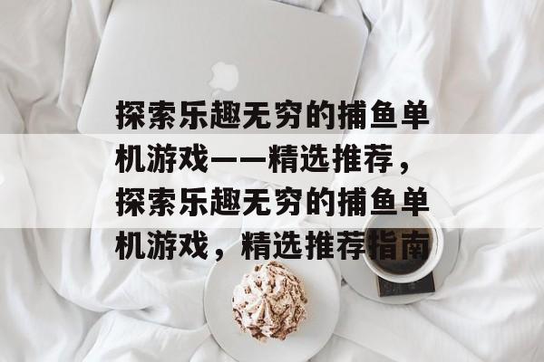 探索乐趣无穷的捕鱼单机游戏——精选推荐,探索乐趣无穷的捕鱼单机游戏,精选推荐指南 探索乐趣无穷的捕鱼单机游戏——精选推荐,探索乐趣无穷的捕鱼单机游戏,精选推荐指南