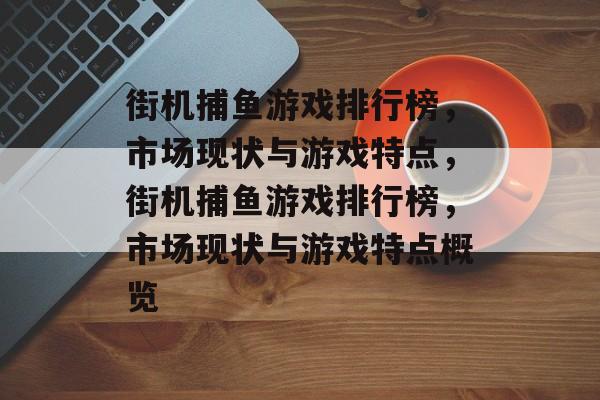 街机捕鱼游戏排行榜,市场现状与游戏特点,街机捕鱼游戏排行榜,市场现状与游戏特点概览 街机捕鱼游戏排行榜,市场现状与游戏特点,街机捕鱼游戏排行榜,市场现状与游戏特点概览