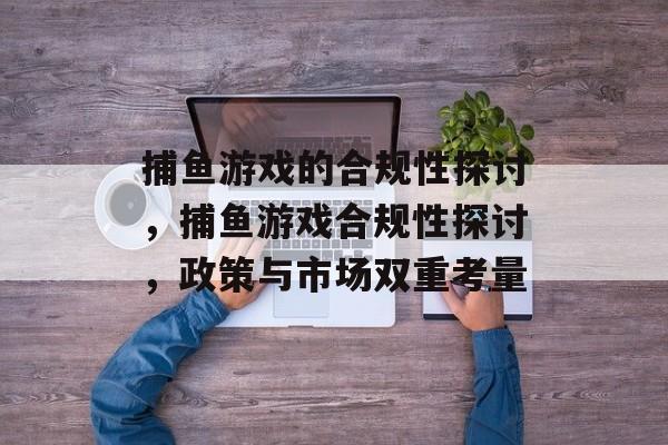捕鱼游戏的合规性探讨,捕鱼游戏合规性探讨,政策与市场双重考量 捕鱼游戏的合规性探讨,捕鱼游戏合规性探讨,政策与市场双重考量