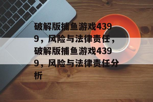 破解版捕鱼游戏4399，风险与法律责任，破解版捕鱼游戏4399，风险与法律责任分析