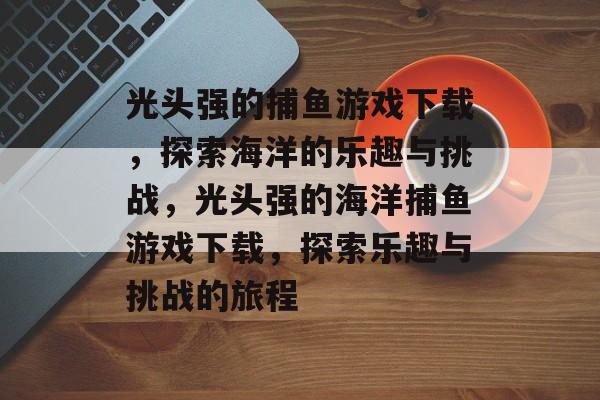 光头强的捕鱼游戏下载,探索海洋的乐趣与挑战,光头强的海洋捕鱼游戏下载,探索乐趣与挑战的旅程 光头强的捕鱼游戏下载,探索海洋的乐趣与挑战,光头强的海洋捕鱼游戏下载,探索乐趣与挑战的旅程