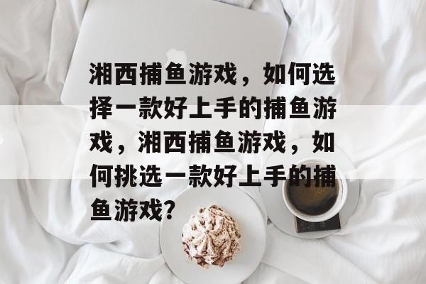 湘西捕鱼游戏,如何选择一款好上手的捕鱼游戏,湘西捕鱼游戏,如何挑选一款好上手的捕鱼游戏? 湘西捕鱼游戏,如何选择一款好上手的捕鱼游戏,湘西捕鱼游戏,如何挑选一款好上手的捕鱼游戏?