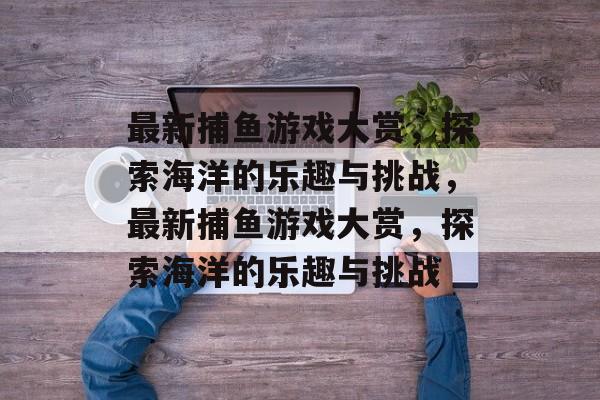 最新捕鱼游戏大赏,探索海洋的乐趣与挑战,最新捕鱼游戏大赏,探索海洋的乐趣与挑战 最新捕鱼游戏大赏,探索海洋的乐趣与挑战,最新捕鱼游戏大赏,探索海洋的乐趣与挑战