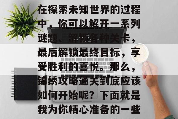 锦绣攻略通关是一个充满挑战与乐趣的旅程。在探索未知世界的过程中,你可以解开一系列谜题、解锁各种关卡,最后解锁最终目标,享受胜利的喜悦。那么,锦绣攻略通关到底应该如何开始呢?下面就是我为你精心准备的一些建议和攻略。,锦绣攻略通关,新手入门指南 锦绣攻略通关是一个充满挑战与乐趣的旅程。在探索未知世界的过程中,你可以解开一系列谜题、解锁各种关卡,最后解锁最终目标,享受胜利的喜悦。那么,锦绣攻略通关到底应该如何开始呢?下面就是我为你精心准备的一些建议和攻略。,锦绣攻略通关,新手入门指南