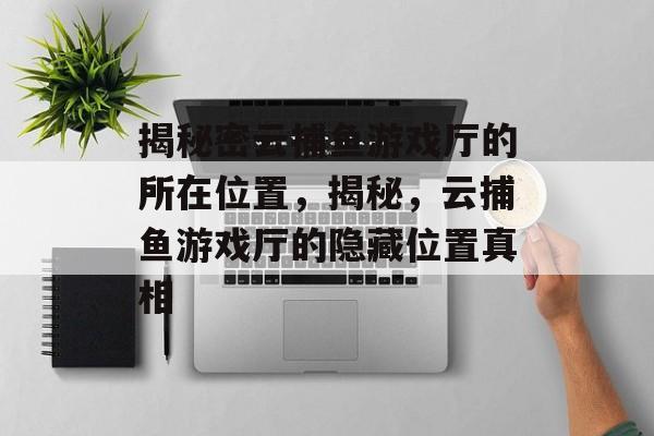 揭秘密云捕鱼游戏厅的所在位置,揭秘,云捕鱼游戏厅的隐藏位置真相 揭秘密云捕鱼游戏厅的所在位置,揭秘,云捕鱼游戏厅的隐藏位置真相
