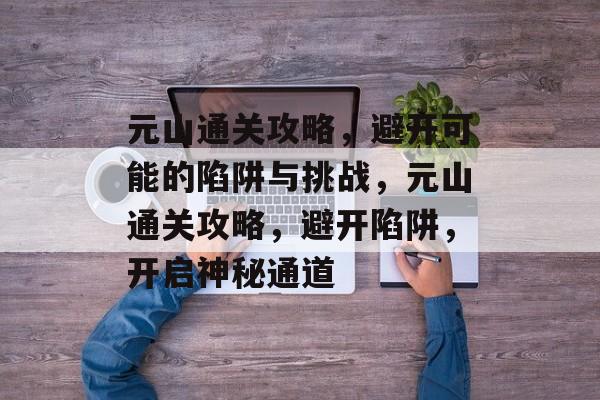 元山通关攻略,避开可能的陷阱与挑战,元山通关攻略,避开陷阱,开启神秘通道 元山通关攻略,避开可能的陷阱与挑战,元山通关攻略,避开陷阱,开启神秘通道