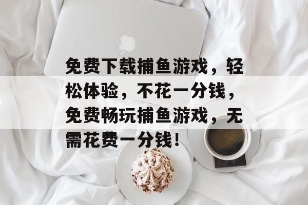 免费下载捕鱼游戏,轻松体验,不花一分钱,免费畅玩捕鱼游戏,无需花费一分钱! 免费下载捕鱼游戏,轻松体验,不花一分钱,免费畅玩捕鱼游戏,无需花费一分钱!