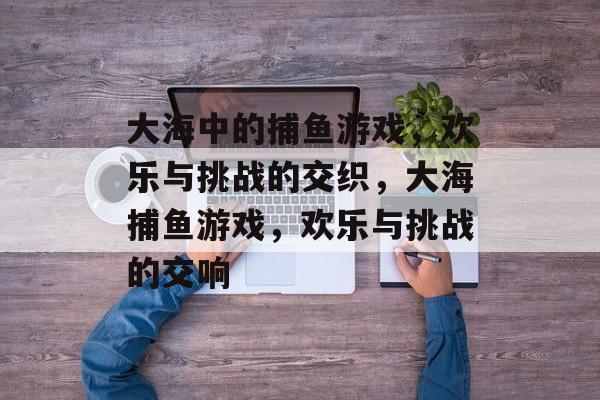 大海中的捕鱼游戏，欢乐与挑战的交织，大海捕鱼游戏，欢乐与挑战的交响