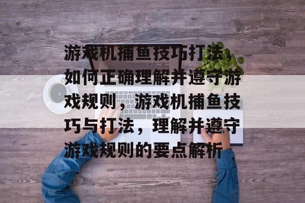 游戏机捕鱼技巧打法,如何正确理解并遵守游戏规则,游戏机捕鱼技巧与打法,理解并遵守游戏规则的要点解析 游戏机捕鱼技巧打法,如何正确理解并遵守游戏规则,游戏机捕鱼技巧与打法,理解并遵守游戏规则的要点解析