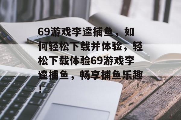 69游戏李逵捕鱼,如何轻松下载并体验,轻松下载体验69游戏李逵捕鱼,畅享捕鱼乐趣! 69游戏李逵捕鱼,如何轻松下载并体验,轻松下载体验69游戏李逵捕鱼,畅享捕鱼乐趣!