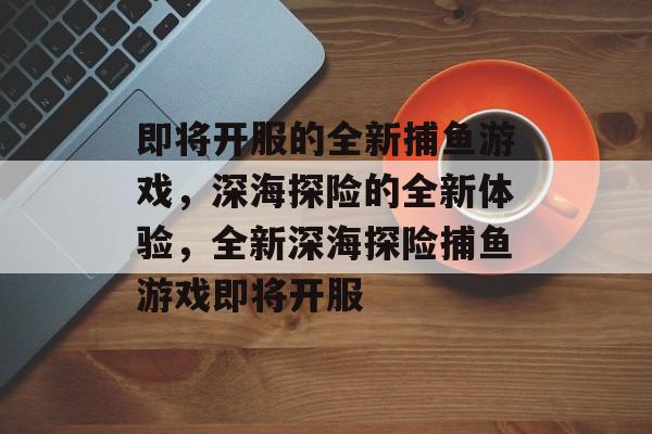 即将开服的全新捕鱼游戏,深海探险的全新体验,全新深海探险捕鱼游戏即将开服 即将开服的全新捕鱼游戏,深海探险的全新体验,全新深海探险捕鱼游戏即将开服