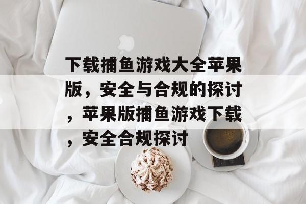 下载捕鱼游戏大全苹果版，安全与合规的探讨，苹果版捕鱼游戏下载，安全合规探讨