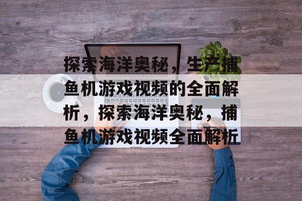 探索海洋奥秘,生产捕鱼机游戏视频的全面解析,探索海洋奥秘,捕鱼机游戏视频全面解析 探索海洋奥秘,生产捕鱼机游戏视频的全面解析,探索海洋奥秘,捕鱼机游戏视频全面解析