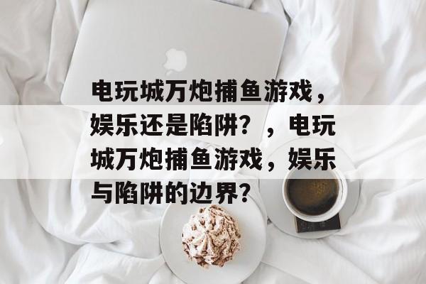 电玩城万炮捕鱼游戏,娱乐还是陷阱?,电玩城万炮捕鱼游戏,娱乐与陷阱的边界? 电玩城万炮捕鱼游戏,娱乐还是陷阱?,电玩城万炮捕鱼游戏,娱乐与陷阱的边界?