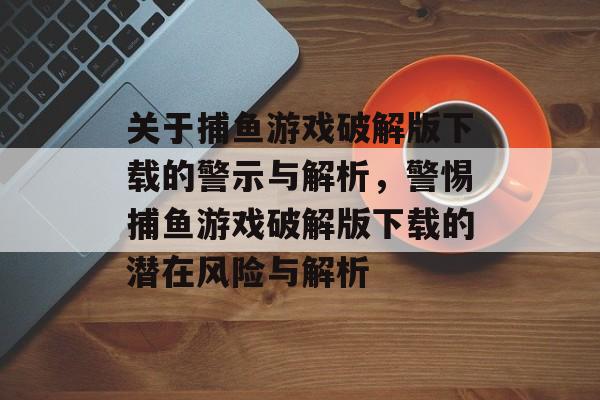 关于捕鱼游戏破解版下载的警示与解析,警惕捕鱼游戏破解版下载的潜在风险与解析 关于捕鱼游戏破解版下载的警示与解析,警惕捕鱼游戏破解版下载的潜在风险与解析