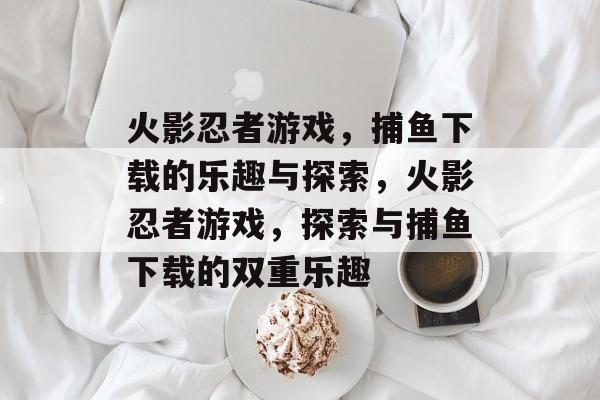 火影忍者游戏,捕鱼下载的乐趣与探索,火影忍者游戏,探索与捕鱼下载的双重乐趣 火影忍者游戏,捕鱼下载的乐趣与探索,火影忍者游戏,探索与捕鱼下载的双重乐趣
