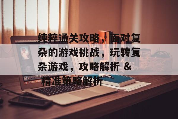 纯粹通关攻略,面对复杂的游戏挑战,玩转复杂游戏,攻略解析 & 精准策略解析 纯粹通关攻略,面对复杂的游戏挑战,玩转复杂游戏,攻略解析 & 精准策略解析