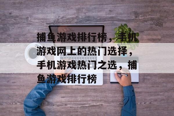 捕鱼游戏排行榜,手机游戏网上的热门选择,手机游戏热门之选,捕鱼游戏排行榜 捕鱼游戏排行榜,手机游戏网上的热门选择,手机游戏热门之选,捕鱼游戏排行榜