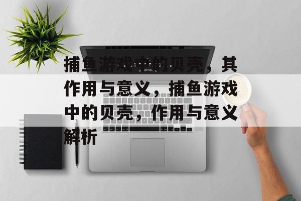 捕鱼游戏中的贝壳,其作用与意义,捕鱼游戏中的贝壳,作用与意义解析 捕鱼游戏中的贝壳,其作用与意义,捕鱼游戏中的贝壳,作用与意义解析