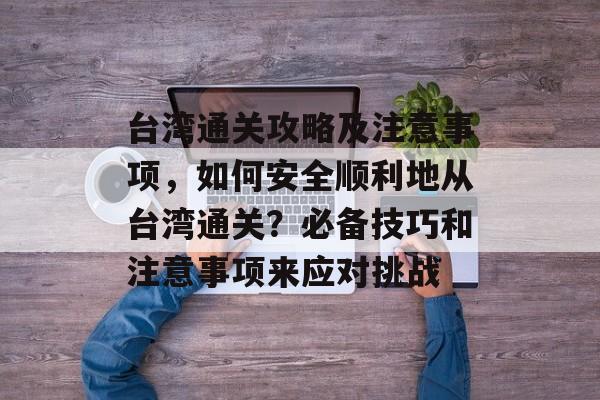 台湾通关攻略及注意事项,如何安全顺利地从台湾通关?必备技巧和注意事项来应对挑战 台湾通关攻略及注意事项,如何安全顺利地从台湾通关?必备技巧和注意事项来应对挑战
