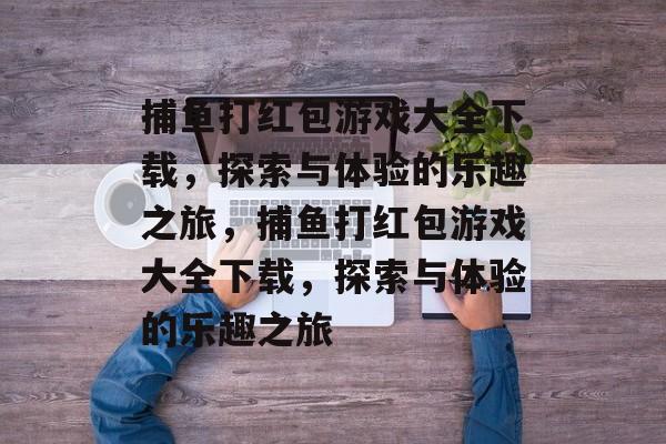 捕鱼打红包游戏大全下载，探索与体验的乐趣之旅，捕鱼打红包游戏大全下载，探索与体验的乐趣之旅