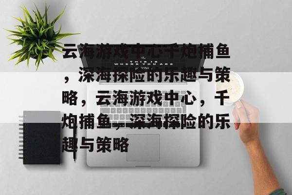云海游戏中心千炮捕鱼,深海探险的乐趣与策略,云海游戏中心,千炮捕鱼,深海探险的乐趣与策略 云海游戏中心千炮捕鱼,深海探险的乐趣与策略,云海游戏中心,千炮捕鱼,深海探险的乐趣与策略