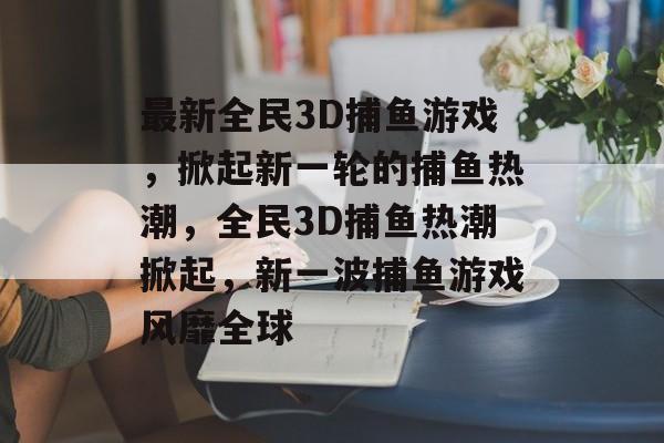 最新全民3D捕鱼游戏，掀起新一轮的捕鱼热潮，全民3D捕鱼热潮掀起，新一波捕鱼游戏风靡全球