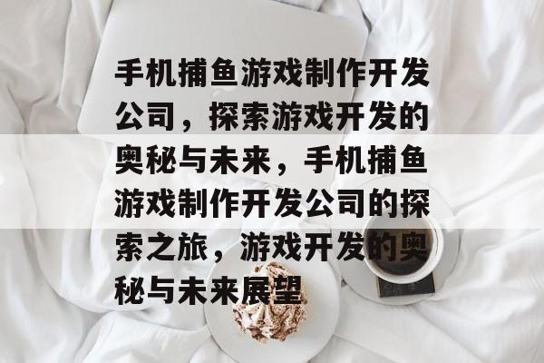 手机捕鱼游戏制作开发公司,探索游戏开发的奥秘与未来,手机捕鱼游戏制作开发公司的探索之旅,游戏开发的奥秘与未来展望 手机捕鱼游戏制作开发公司,探索游戏开发的奥秘与未来,手机捕鱼游戏制作开发公司的探索之旅,游戏开发的奥秘与未来展望