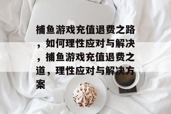 捕鱼游戏充值退费之路,如何理性应对与解决,捕鱼游戏充值退费之道,理性应对与解决方案 捕鱼游戏充值退费之路,如何理性应对与解决,捕鱼游戏充值退费之道,理性应对与解决方案