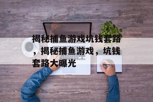揭秘捕鱼游戏坑钱套路,揭秘捕鱼游戏,坑钱套路大曝光 揭秘捕鱼游戏坑钱套路,揭秘捕鱼游戏,坑钱套路大曝光