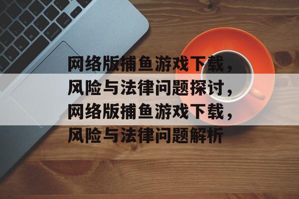 网络版捕鱼游戏下载,风险与法律问题探讨,网络版捕鱼游戏下载,风险与法律问题解析 网络版捕鱼游戏下载,风险与法律问题探讨,网络版捕鱼游戏下载,风险与法律问题解析
