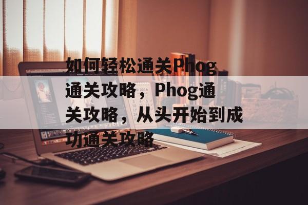 如何轻松通关Phog通关攻略，Phog通关攻略，从头开始到成功通关攻略