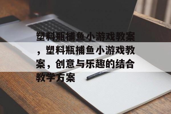 塑料瓶捕鱼小游戏教案，塑料瓶捕鱼小游戏教案，创意与乐趣的结合教学方案
