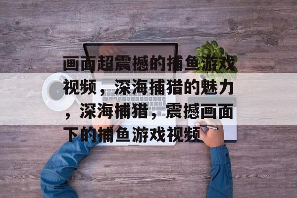 画面超震撼的捕鱼游戏视频,深海捕猎的魅力,深海捕猎,震撼画面下的捕鱼游戏视频 画面超震撼的捕鱼游戏视频,深海捕猎的魅力,深海捕猎,震撼画面下的捕鱼游戏视频