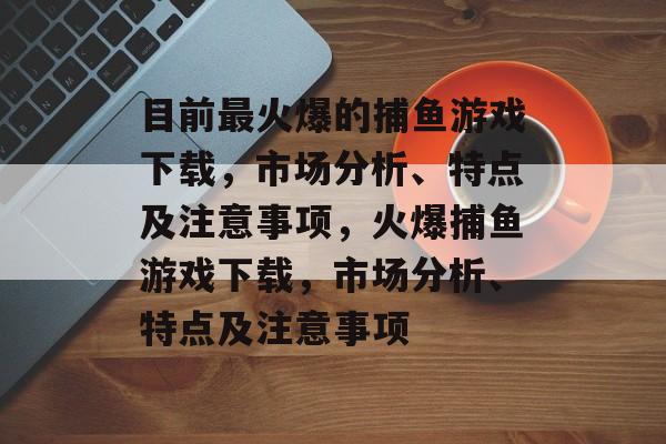 目前最火爆的捕鱼游戏下载,市场分析、特点及注意事项,火爆捕鱼游戏下载,市场分析、特点及注意事项 目前最火爆的捕鱼游戏下载,市场分析、特点及注意事项,火爆捕鱼游戏下载,市场分析、特点及注意事项