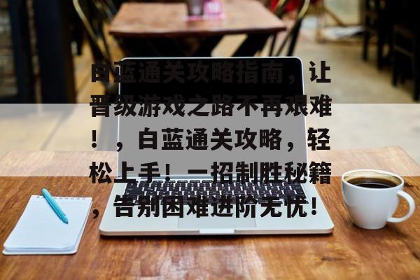 白蓝通关攻略指南,让晋级游戏之路不再艰难!,白蓝通关攻略,轻松上手!一招制胜秘籍,告别困难进阶无忧! 白蓝通关攻略指南,让晋级游戏之路不再艰难!,白蓝通关攻略,轻松上手!一招制胜秘籍,告别困难进阶无忧!