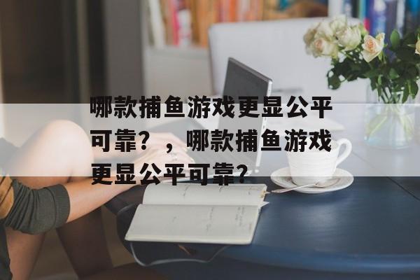 哪款捕鱼游戏更显公平可靠?,哪款捕鱼游戏更显公平可靠? 哪款捕鱼游戏更显公平可靠?,哪款捕鱼游戏更显公平可靠?