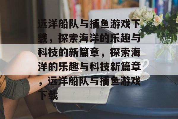 远洋船队与捕鱼游戏下载,探索海洋的乐趣与科技的新篇章,探索海洋的乐趣与科技新篇章,远洋船队与捕鱼游戏下载 远洋船队与捕鱼游戏下载,探索海洋的乐趣与科技的新篇章,探索海洋的乐趣与科技新篇章,远洋船队与捕鱼游戏下载